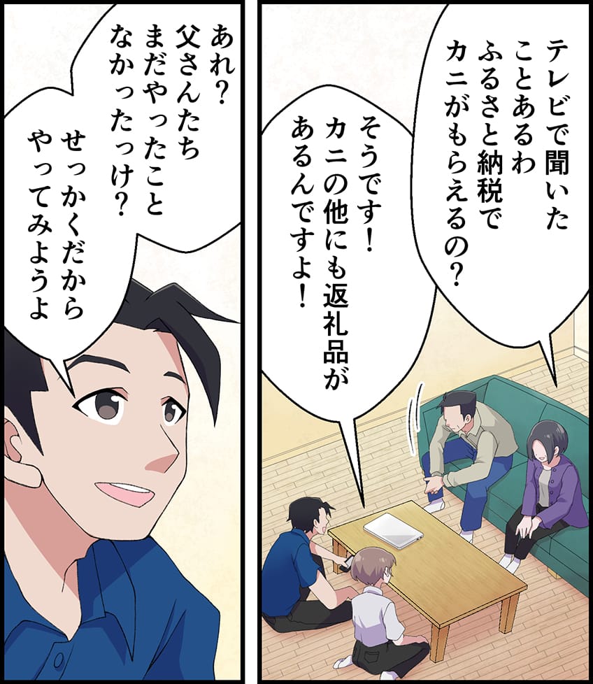 「テレビで聞いたことあるわ。ふるさと納税でカニがもらえるの？」「そうです！カニの他にも返礼品があるんですよ！」「あれ？父さんたちまだやったことなかったっけ？せっかくだからやってみようよ」